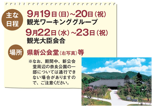 主な日程 9月19日(日)〜20日(祝) 観光ワーキンググループ 9月22日(水)〜23日(祝) 観光大臣会合 場所 県新公会堂等 ※なお、期間中、新公会堂周辺の奈良公園の一部については通行できない場合がありますので、ご注意ください。