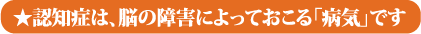 ★認知症は、脳の障害によっておこる「病気」です