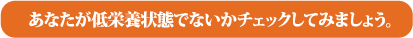 あなたが低栄養状態でないかチェックしてみましょう。