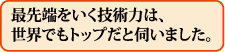 最先端をいく技術力は、世界でもトップだと伺いました。