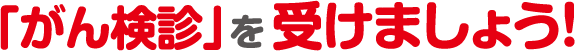 「がん検診」を受けましょう!